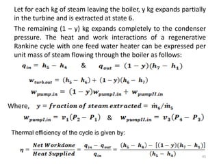 Let for each kg of steam leaving the boiler, y kg expands partially
in the turbine and is extracted at state 6.
The remaining (1 – y) kg expands completely to the condenser
pressure. The heat and work interactions of a regenerative
Rankine cycle with one feed water heater can be expressed per
unit mass of steam flowing through the boiler as follows:
&
&
45
Where,
Thermal efficiency of the cycle is given by:
 