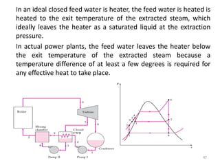 In an ideal closed feed water is heater, the feed water is heated is
heated to the exit temperature of the extracted steam, which
ideally leaves the heater as a saturated liquid at the extraction
pressure.
In actual power plants, the feed water leaves the heater below
the exit temperature of the extracted steam because a
temperature difference of at least a few degrees is required for
any effective heat to take place.
47
 