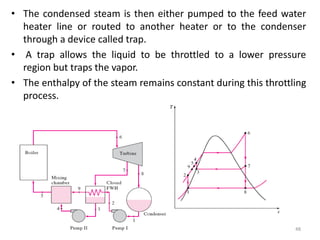 • The condensed steam is then either pumped to the feed water
heater line or routed to another heater or to the condenser
through a device called trap.
• A trap allows the liquid to be throttled to a lower pressure
region but traps the vapor.
• The enthalpy of the steam remains constant during this throttling
process.
48
 