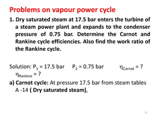 Problems on vapour power cycle
1. Dry saturated steam at 17.5 bar enters the turbine of
a steam power plant and expands to the condenser
pressure of 0.75 bar. Determine the Carnot and
Rankine cycle efficiencies. Also find the work ratio of
the Rankine cycle.
Solution: P1 = 17.5 bar P2 = 0.75 bar Carnot = ?
Rankine = ?
a) Carnot cycle: At pressure 17.5 bar from steam tables
A -14 ( Dry saturated steam),
57
 