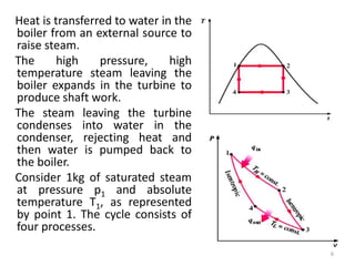 Heat is transferred to water in the
boiler from an external source to
raise steam.
The high pressure, high
temperature steam leaving the
boiler expands in the turbine to
produce shaft work.
The steam leaving the turbine
condenses into water in the
condenser, rejecting heat and
then water is pumped back to
the boiler.
Consider 1kg of saturated steam
at pressure p1 and absolute
temperature T1, as represented
by point 1. The cycle consists of
four processes.
6
 