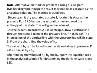 Note: Alternative method for problem 1 using h-s diagram
(Mollier diagram) though the result may not be as accurate as the
analytical solution. The method is as follows
Since steam is dry saturated at state 2, locate this state at the
pressure P2 = 17.5 bar on the saturation line and read the
enthalpy at this state. This will give the value of h2
As the expansion process 2-3 is isentropic, draw a vertical line
through the state 2 to meet the pressure line, P = 0.75 bar. The
intersection of the vertical line with the pressure line will fix state
3. From the chart, find the value of h3.
The value of h4 can be found from the steam tables at pressure, P
= 0.75 bar, as h4 = hf4.
After finding the values of h2, h3 and h4, apply the equation used
in the analytical solution for determining the Rankine cycle  and
SSC.
68
 