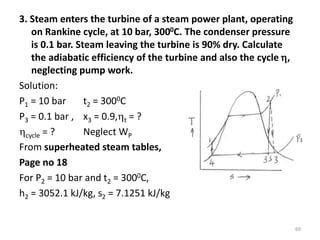 3. Steam enters the turbine of a steam power plant, operating
on Rankine cycle, at 10 bar, 3000C. The condenser pressure
is 0.1 bar. Steam leaving the turbine is 90% dry. Calculate
the adiabatic efficiency of the turbine and also the cycle ,
neglecting pump work.
Solution:
P1 = 10 bar t2 = 3000C
P3 = 0.1 bar , x3 = 0.9,t = ?
cycle = ? Neglect WP
From superheated steam tables,
Page no 18
For P2 = 10 bar and t2 = 3000C,
h2 = 3052.1 kJ/kg, s2 = 7.1251 kJ/kg
69
 