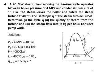 4. A 40 MW steam plant working on Rankine cycle operates
between boiler pressure of 4 MPa and condenser pressure of
10 KPa. The steam leaves the boiler and enters the steam
turbine at 4000C. The isentropic  of the steam turbine is 85%.
Determine (i) the cycle  (ii) the quality of steam from the
turbine and (iii) the steam flow rate in kg per hour. Consider
pump work.
P2 = 4 MPa = 40 bar
P3 = 10 KPa = 0.1 bar
P = 40000kW
t2 = 4000C ,t = 0.85 ,
cycle = ? & x3 = ?
72
Solution:
 