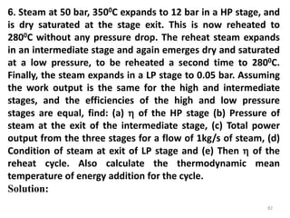 82
6. Steam at 50 bar, 3500C expands to 12 bar in a HP stage, and
is dry saturated at the stage exit. This is now reheated to
2800C without any pressure drop. The reheat steam expands
in an intermediate stage and again emerges dry and saturated
at a low pressure, to be reheated a second time to 2800C.
Finally, the steam expands in a LP stage to 0.05 bar. Assuming
the work output is the same for the high and intermediate
stages, and the efficiencies of the high and low pressure
stages are equal, find: (a)  of the HP stage (b) Pressure of
steam at the exit of the intermediate stage, (c) Total power
output from the three stages for a flow of 1kg/s of steam, (d)
Condition of steam at exit of LP stage and (e) Then  of the
reheat cycle. Also calculate the thermodynamic mean
temperature of energy addition for the cycle.
Solution:
 