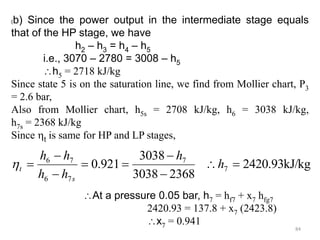 84
(b) Since the power output in the intermediate stage equals
that of the HP stage, we have
h2 – h3 = h4 – h5
i.e., 3070 – 2780 = 3008 – h5
h5 = 2718 kJ/kg
Since state 5 is on the saturation line, we find from Mollier chart, P3
= 2.6 bar,
Also from Mollier chart, h5s = 2708 kJ/kg, h6 = 3038 kJ/kg,
h7s = 2368 kJ/kg
Since t is same for HP and LP stages,
kJ/kg
93
.
2420
2368
3038
3038
921
.
0 7
7
7
6
7
6








 h
h
h
h
h
h
s
t

At a pressure 0.05 bar, h7 = hf7 + x7 hfg7
2420.93 = 137.8 + x7 (2423.8)
x7 = 0.941
 
