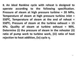 90
8. An ideal Rankine cycle with reheat is designed to
operate according to the following specification.
Pressure of steam at high pressure turbine = 20 MPa,
Temperature of steam at high pressure turbine inlet =
5500C, Temperature of steam at the end of reheat =
5500C, Pressure of steam at the turbine exhaust = 15
KPa. Quality of steam at turbine exhaust = 90%.
Determine (i) the pressure of steam in the reheater (ii)
ratio of pump work to turbine work, (iii) ratio of heat
rejection to heat addition, (iv) cycle .
 
