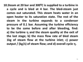 10.Steam at 20 bar and 3000C is supplied to a turbine in
a cycle and is bled at 4 bar. The bled-steam just
comes out saturated. This steam heats water in an
open heater to its saturation state. The rest of the
steam in the turbine expands to a condenser
pressure of 0.1 bar. Assuming the turbine efficiency
to be the same before and after bleeding, find:
a) the turbine  and the steam quality at the exit of
the last stage; b) the mass flow rate of bled steam
1kg of steam flow at the turbine inlet; c) power
output / (kg/s) of steam flow; and d) overall cycle .
98
 