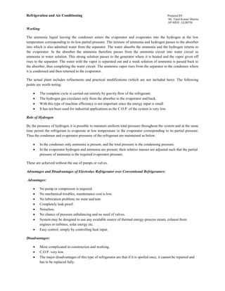 Refrigeration and Air Conditioning Prepared BY
Mr. Vipul Kumar Sharma
AP-MED , GLBITM
Working
The ammonia liquid leaving the condenser enters the evaporator and evaporates into the hydrogen at the low
temperature corresponding to its low partial pressure. The mixture of ammonia and hydrogen passes to the absorber
into which is also admitted water from the separator. The water absorbs the ammonia and the hydrogen returns to
the evaporator. In the absorber the ammonia therefore passes from the ammonia circuit into water circuit as
ammonia in water solution. This strong solution passes to the generator where it is heated and the vapor given off
rises to the separator. The water with the vapor is separated out and a weak solution of ammonia is passed back to
the absorber, thus completing the water circuit. The ammonia vapor rises from the separator to the condenser where
it is condensed and then returned to the evaporator.
The actual plant includes refinements and practical modifications (which are not included here). The following
points are worth noting:
 The complete cycle is carried out entirely by gravity flow of the refrigerant.
 The hydrogen gas circulates only from the absorber to the evaporator and back.
 With this type of machine efficiency is not important since the energy input is small.
 It has not been used for industrial applications as the C.O.P. of the system is very low.
Role of Hydrogen
By the presence of hydrogen it is possible to maintain uniform total pressure throughout the system and at the same
time permit the refrigerant to evaporate at low temperature in the evaporator corresponding to its partial pressure.
Thus the condenser and evaporator pressures of the refrigerant are maintained as below:
 In the condenser only ammonia is present, and the total pressure is the condensing pressure.
 In the evaporator hydrogen and ammonia are present; their relative masses are adjusted such that the partial
pressure of ammonia is the required evaporator pressure.
These are achieved without the use of pumps or valves.
Advantages and Disadvantages of Electrolux Refrigerator over Conventional Refrigerators:
Advantages:
 No pump or compressor is required.
 No mechanical troubles, maintenance cost is low.
 No lubrication problem; no wear and tear.
 Completely leak proof.
 Noiseless.
 No chance of pressure unbalancing and no need of valves.
 System may be designed to use any available source of thermal energy-process steam, exhaust from
engines or turbines, solar energy etc.
 Easy control, simply by controlling heat input.
Disadvantages:
 More complicated in construction and working.
 C.O.P. very low.
 The major disadvantages of this type of refrigerator are that if it is spoiled once, it cannot be repaired and
has to be replaced fully.
 