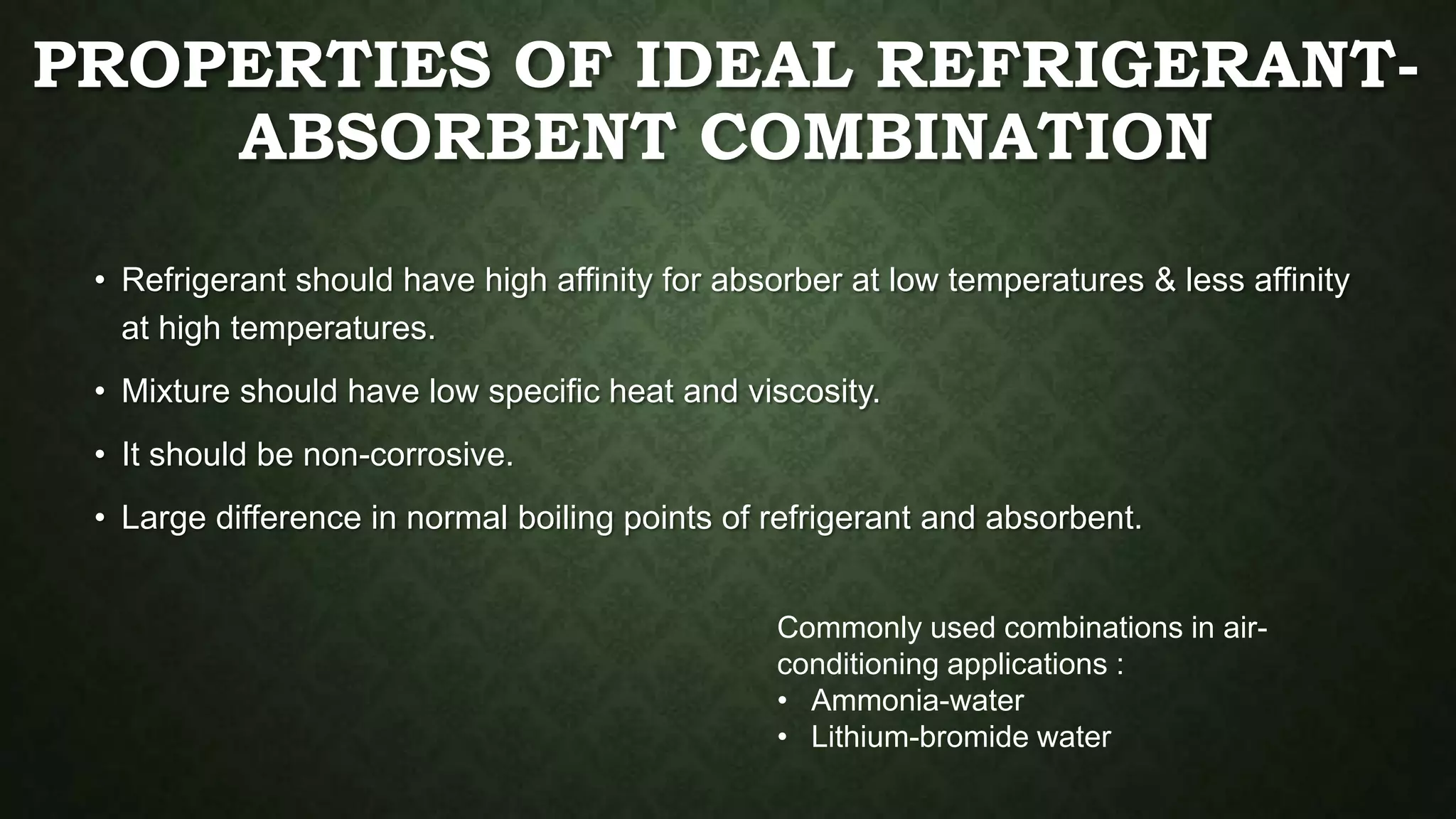 PROPERTIES OF IDEAL REFRIGERANT-
ABSORBENT COMBINATION
• Refrigerant should have high affinity for absorber at low temperatures & less affinity
at high temperatures.
• Mixture should have low specific heat and viscosity.
• It should be non-corrosive.
• Large difference in normal boiling points of refrigerant and absorbent.
Commonly used combinations in air-
conditioning applications :
• Ammonia-water
• Lithium-bromide water
 