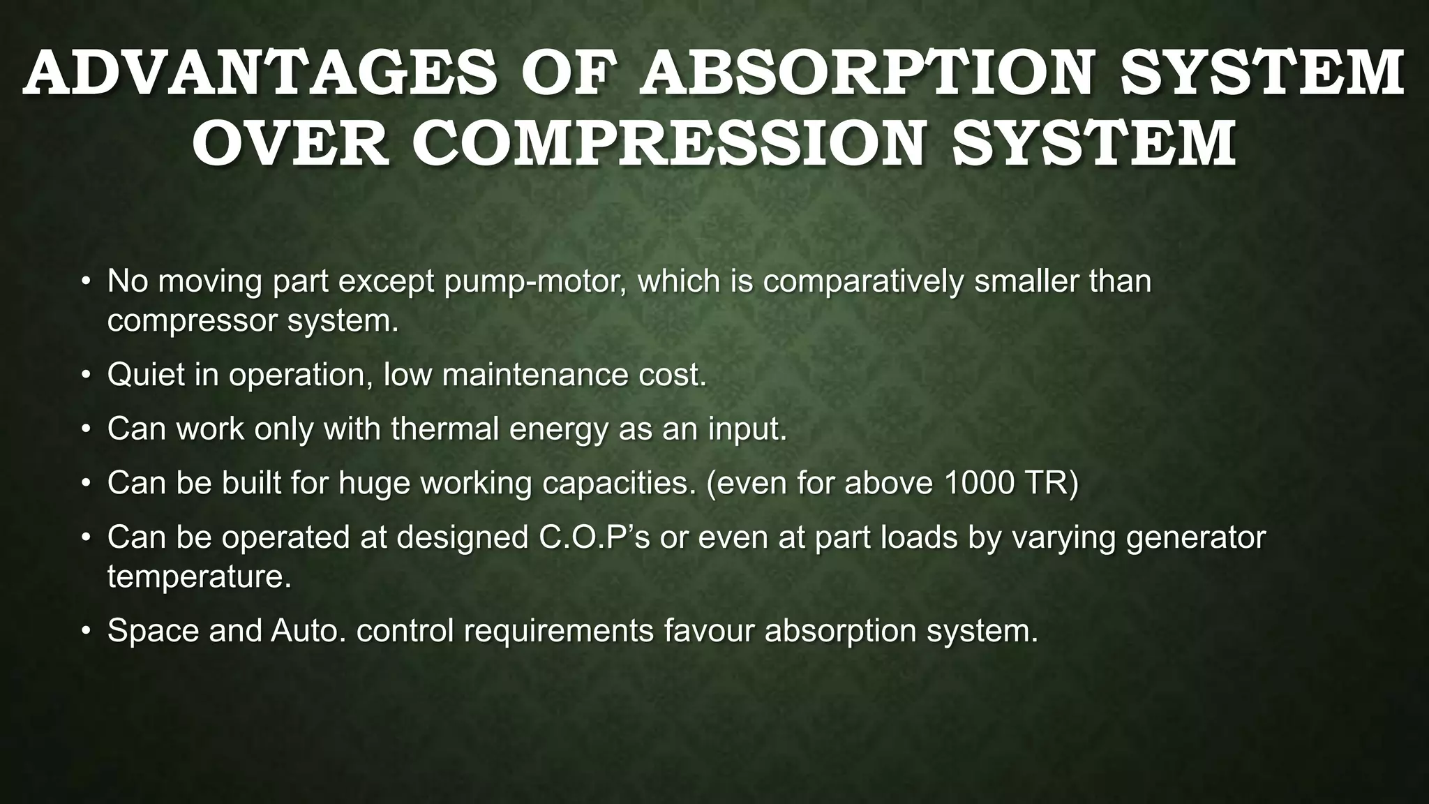 ADVANTAGES OF ABSORPTION SYSTEM
OVER COMPRESSION SYSTEM
• No moving part except pump-motor, which is comparatively smaller than
compressor system.
• Quiet in operation, low maintenance cost.
• Can work only with thermal energy as an input.
• Can be built for huge working capacities. (even for above 1000 TR)
• Can be operated at designed C.O.P’s or even at part loads by varying generator
temperature.
• Space and Auto. control requirements favour absorption system.
 