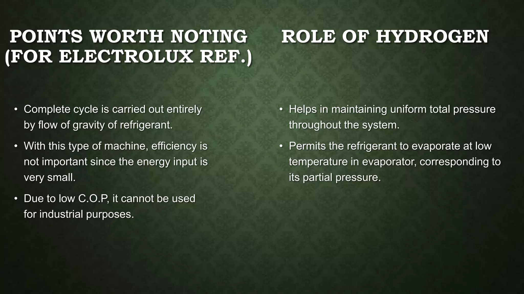 POINTS WORTH NOTING
(FOR ELECTROLUX REF.)
• Complete cycle is carried out entirely
by flow of gravity of refrigerant.
• With this type of machine, efficiency is
not important since the energy input is
very small.
• Due to low C.O.P, it cannot be used
for industrial purposes.
ROLE OF HYDROGEN
• Helps in maintaining uniform total pressure
throughout the system.
• Permits the refrigerant to evaporate at low
temperature in evaporator, corresponding to
its partial pressure.
 