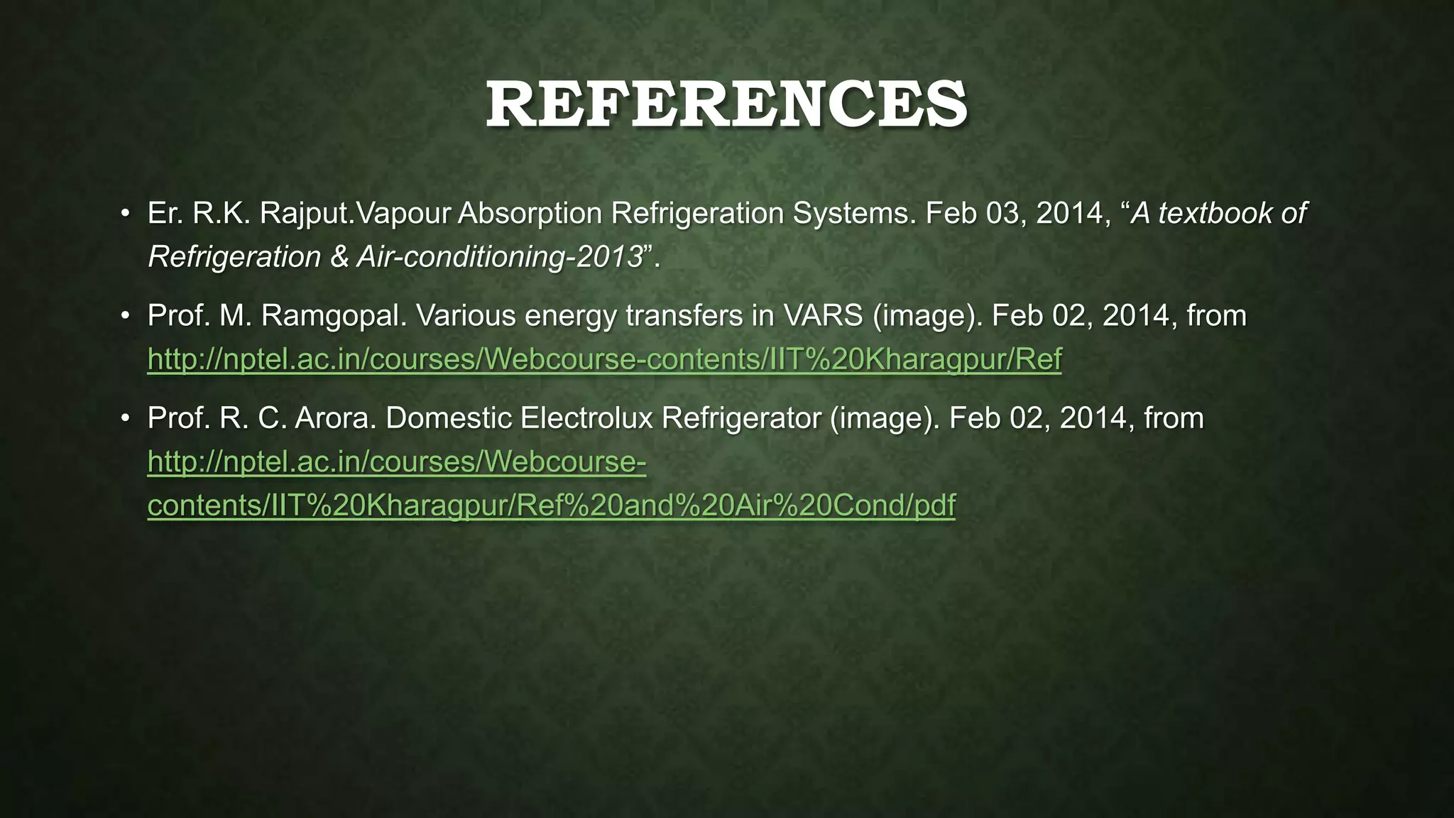 REFERENCES
• Er. R.K. Rajput.Vapour Absorption Refrigeration Systems. Feb 03, 2014, “A textbook of
Refrigeration & Air-conditioning-2013”.
• Prof. M. Ramgopal. Various energy transfers in VARS (image). Feb 02, 2014, from
http://nptel.ac.in/courses/Webcourse-contents/IIT%20Kharagpur/Ref
• Prof. R. C. Arora. Domestic Electrolux Refrigerator (image). Feb 02, 2014, from
http://nptel.ac.in/courses/Webcourse-
contents/IIT%20Kharagpur/Ref%20and%20Air%20Cond/pdf
 