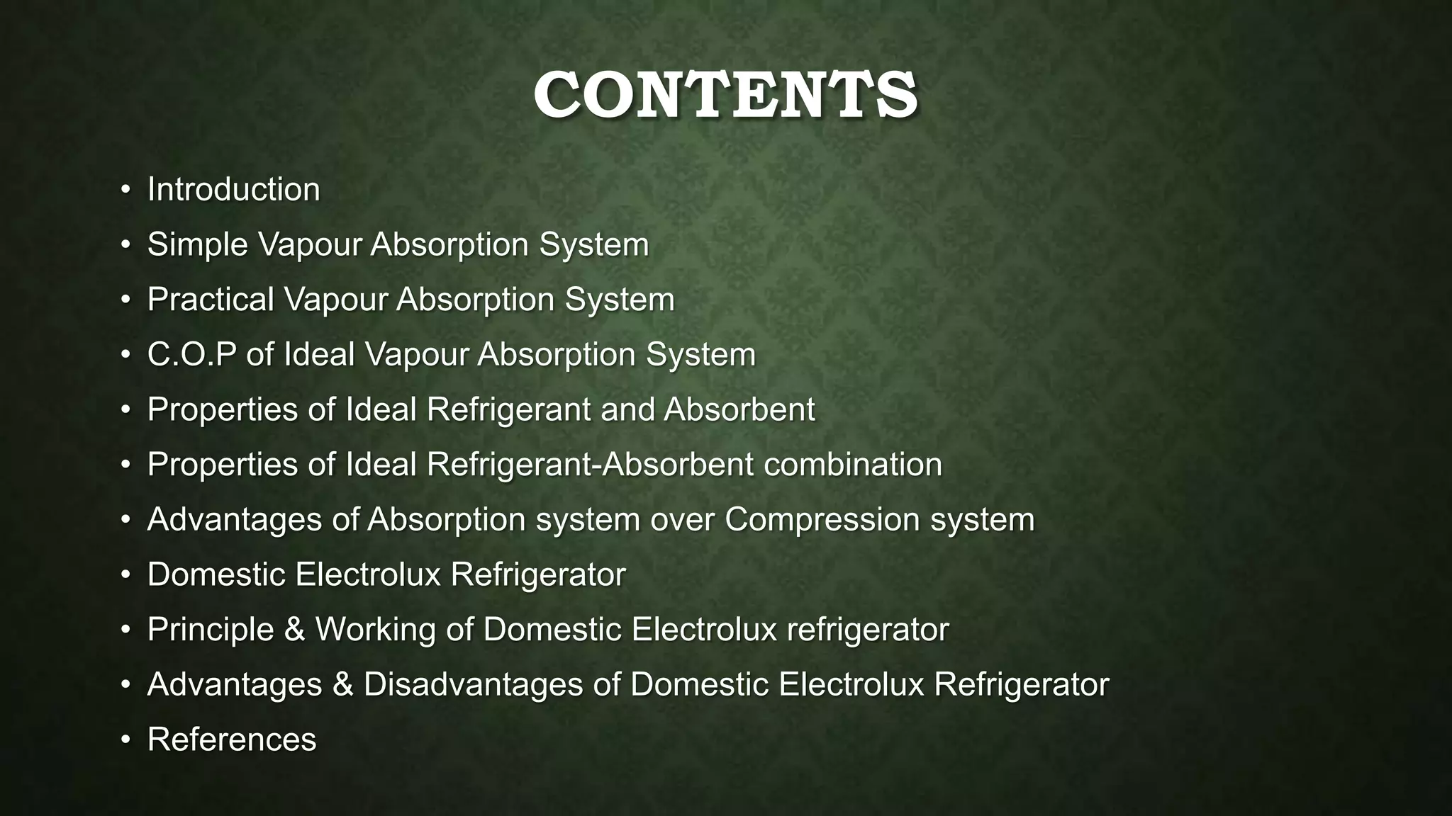 CONTENTS
• Introduction
• Simple Vapour Absorption System
• Practical Vapour Absorption System
• C.O.P of Ideal Vapour Absorption System
• Properties of Ideal Refrigerant and Absorbent
• Properties of Ideal Refrigerant-Absorbent combination
• Advantages of Absorption system over Compression system
• Domestic Electrolux Refrigerator
• Principle & Working of Domestic Electrolux refrigerator
• Advantages & Disadvantages of Domestic Electrolux Refrigerator
• References
 