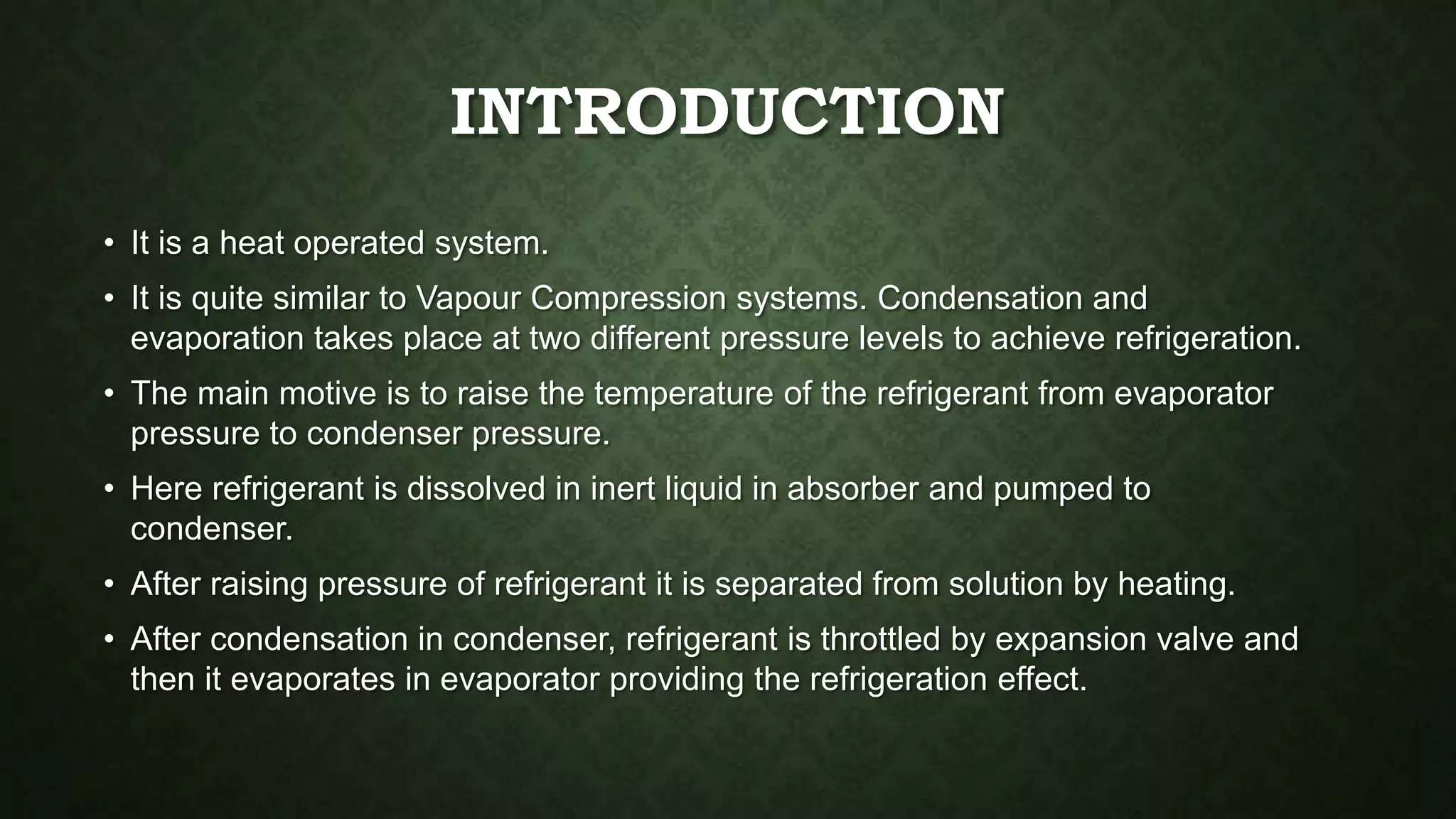 INTRODUCTION
• It is a heat operated system.
• It is quite similar to Vapour Compression systems. Condensation and
evaporation takes place at two different pressure levels to achieve refrigeration.
• The main motive is to raise the temperature of the refrigerant from evaporator
pressure to condenser pressure.
• Here refrigerant is dissolved in inert liquid in absorber and pumped to
condenser.
• After raising pressure of refrigerant it is separated from solution by heating.
• After condensation in condenser, refrigerant is throttled by expansion valve and
then it evaporates in evaporator providing the refrigeration effect.
 
