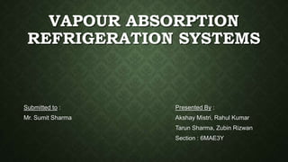 VAPOUR ABSORPTION
REFRIGERATION SYSTEMS
Submitted to :
Mr. Sumit Sharma
Presented By :
Akshay Mistri, Rahul Kumar
Tarun Sharma, Zubin Rizwan
Section : 6MAE3Y
 