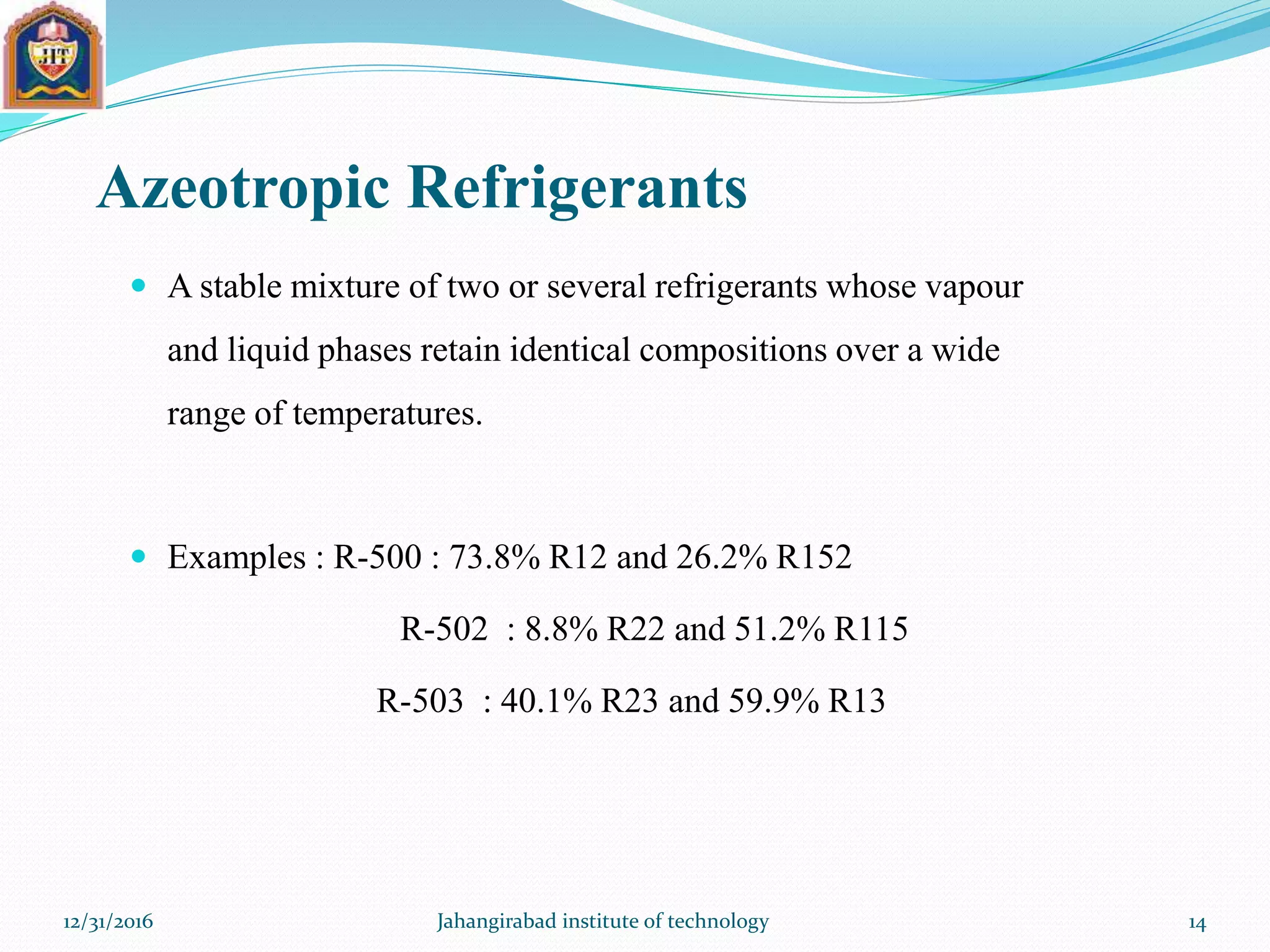 Azeotropic Refrigerants
 A stable mixture of two or several refrigerants whose vapour
and liquid phases retain identical compositions over a wide
range of temperatures.
 Examples : R-500 : 73.8% R12 and 26.2% R152
R-502 : 8.8% R22 and 51.2% R115
R-503 : 40.1% R23 and 59.9% R13
12/31/2016 Jahangirabad institute of technology 14
 