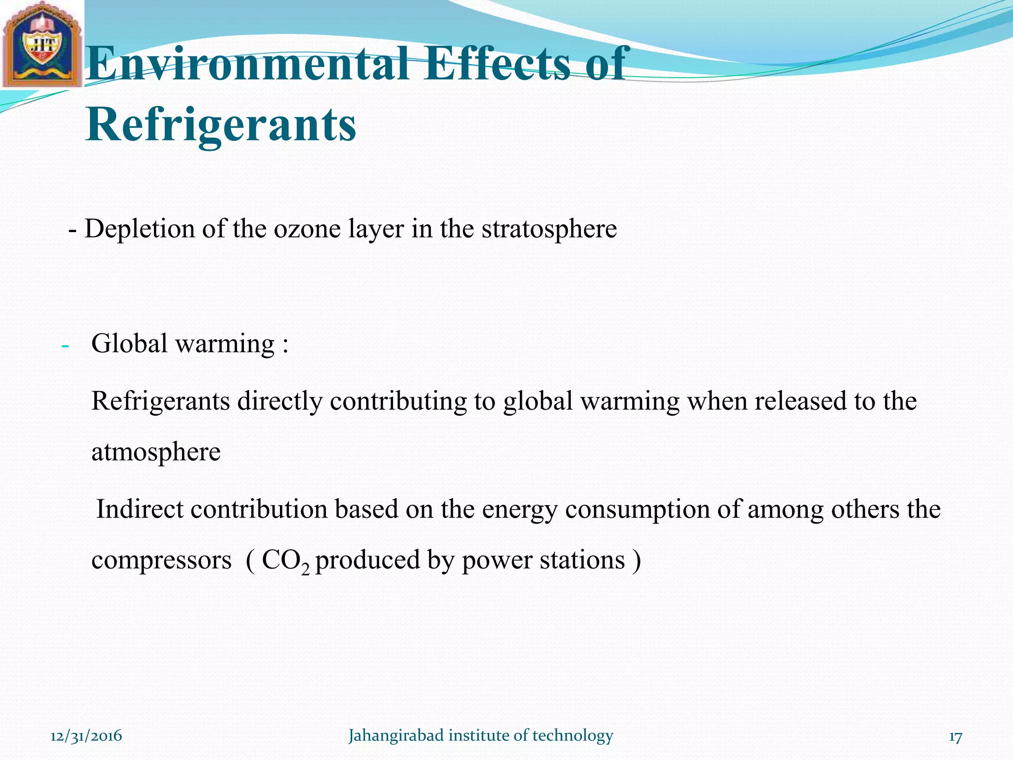 Environmental Effects of
Refrigerants
- Depletion of the ozone layer in the stratosphere
- Global warming :
Refrigerants directly contributing to global warming when released to the
atmosphere
Indirect contribution based on the energy consumption of among others the
compressors ( CO2 produced by power stations )
12/31/2016 Jahangirabad institute of technology 17
 