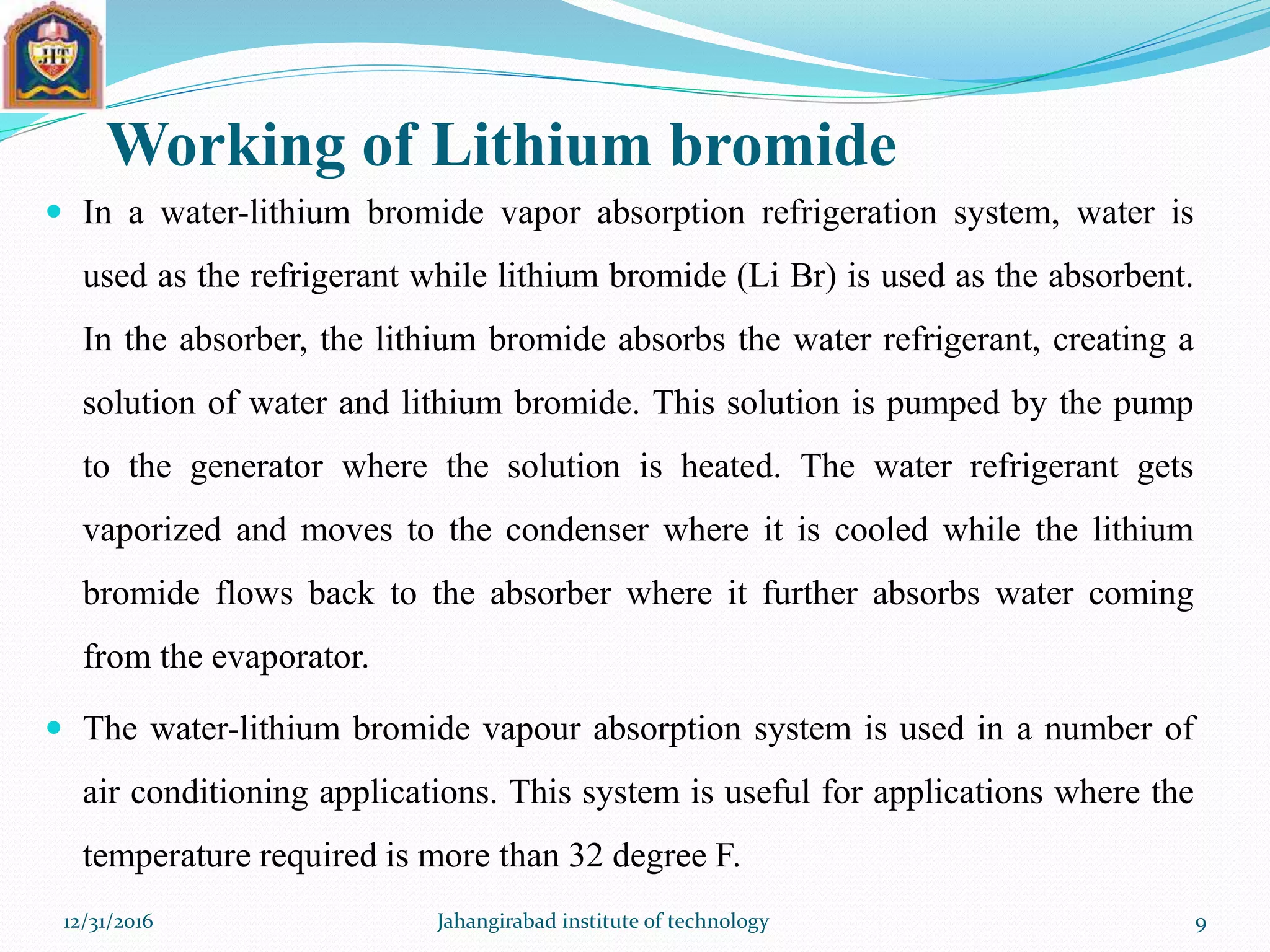Working of Lithium bromide
 In a water-lithium bromide vapor absorption refrigeration system, water is
used as the refrigerant while lithium bromide (Li Br) is used as the absorbent.
In the absorber, the lithium bromide absorbs the water refrigerant, creating a
solution of water and lithium bromide. This solution is pumped by the pump
to the generator where the solution is heated. The water refrigerant gets
vaporized and moves to the condenser where it is cooled while the lithium
bromide flows back to the absorber where it further absorbs water coming
from the evaporator.
 The water-lithium bromide vapour absorption system is used in a number of
air conditioning applications. This system is useful for applications where the
temperature required is more than 32 degree F.
12/31/2016 Jahangirabad institute of technology 9
 