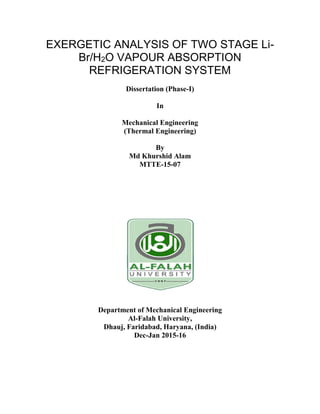 EXERGETIC ANALYSIS OF TWO STAGE Li-
Br/H2O VAPOUR ABSORPTION
REFRIGERATION SYSTEM
Dissertation (Phase-I)
In
Mechanical Engineering
(Thermal Engineering)
By
Md Khurshid Alam
MTTE-15-07
Department of Mechanical Engineering
Al-Falah University,
Dhauj, Faridabad, Haryana, (India)
Dec-Jan 2015-16
 