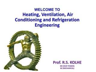 Prof.R.S.KOLHE
Prof. R.S. KOLHE
ME (HEAT POWER)
BE (MECHANICAL)
WELCOME TO
Heating, Ventilation, Air
Conditioning and Refrigeration
Engineering
 