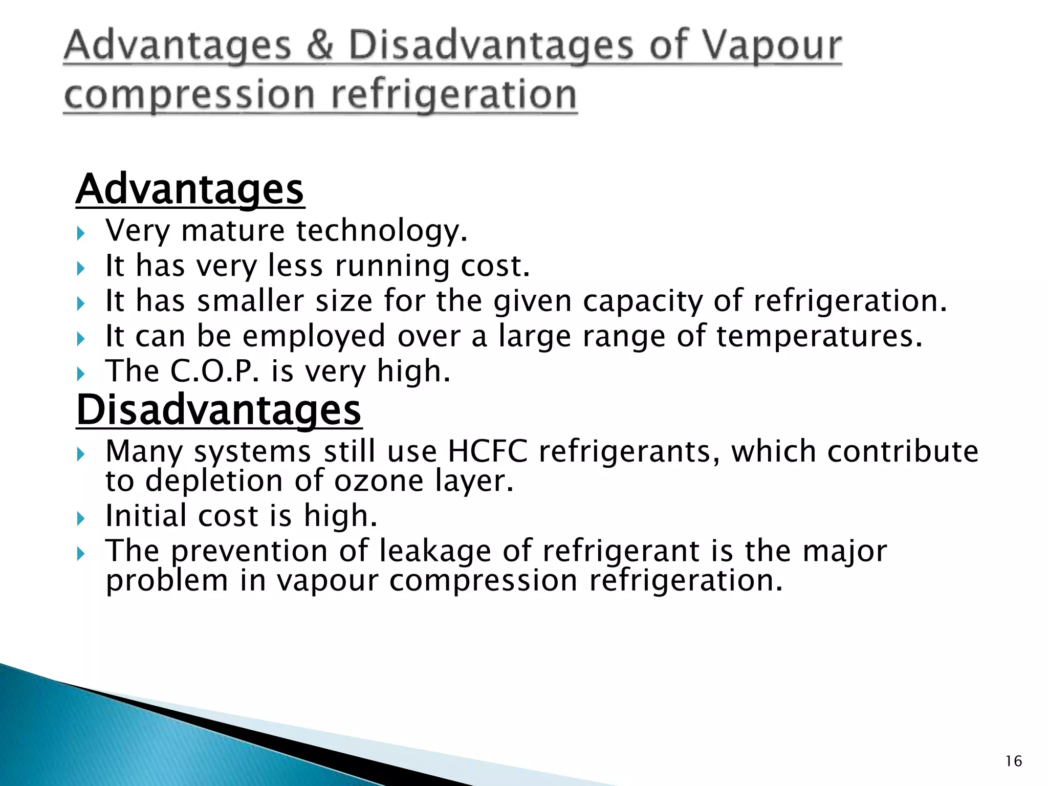 Advantages
 Very mature technology.
 It has very less running cost.
 It has smaller size for the given capacity of refrigeration.
 It can be employed over a large range of temperatures.
 The C.O.P. is very high.
Disadvantages
 Many systems still use HCFC refrigerants, which contribute
to depletion of ozone layer.
 Initial cost is high.
 The prevention of leakage of refrigerant is the major
problem in vapour compression refrigeration.
16
 