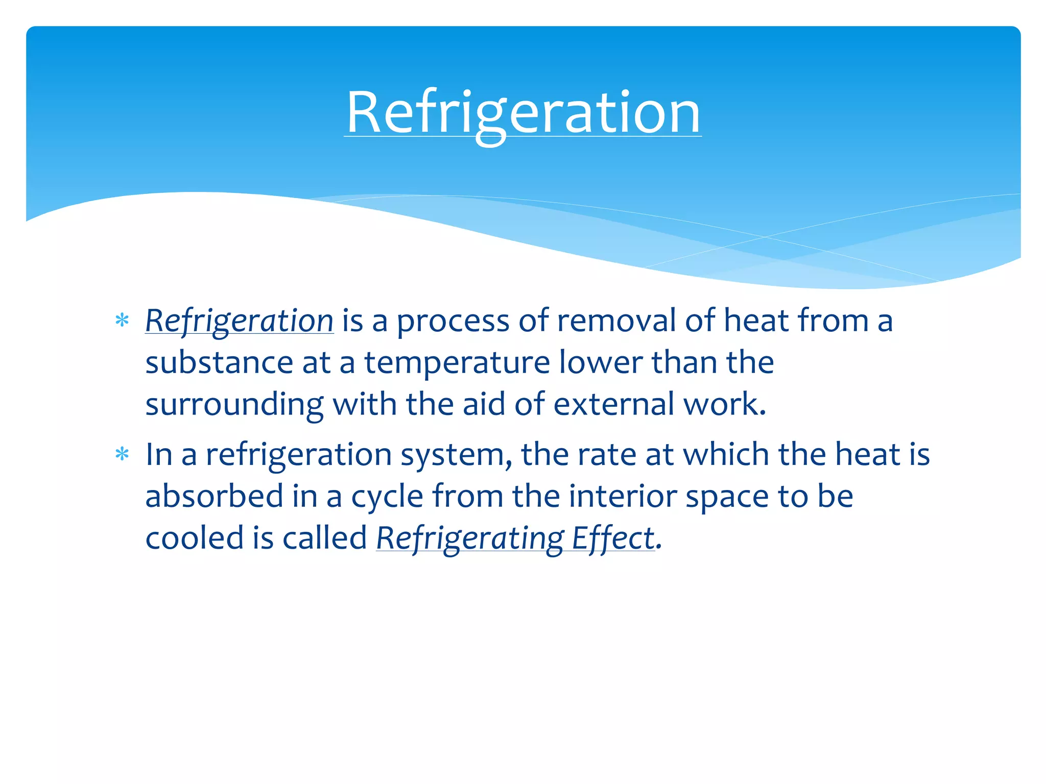 Refrigeration is a process of removal of heat from a
substance at a temperature lower than the
surrounding with the aid of external work.
 In a refrigeration system, the rate at which the heat is
absorbed in a cycle from the interior space to be
cooled is called Refrigerating Effect.
Refrigeration
 