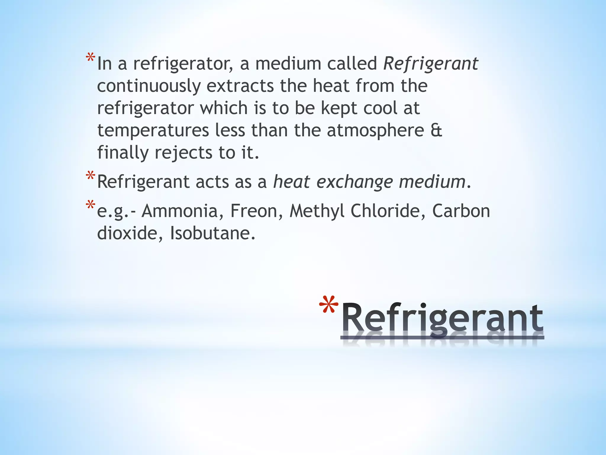 *
*In a refrigerator, a medium called Refrigerant
continuously extracts the heat from the
refrigerator which is to be kept cool at
temperatures less than the atmosphere &
finally rejects to it.
*Refrigerant acts as a heat exchange medium.
*e.g.- Ammonia, Freon, Methyl Chloride, Carbon
dioxide, Isobutane.
 