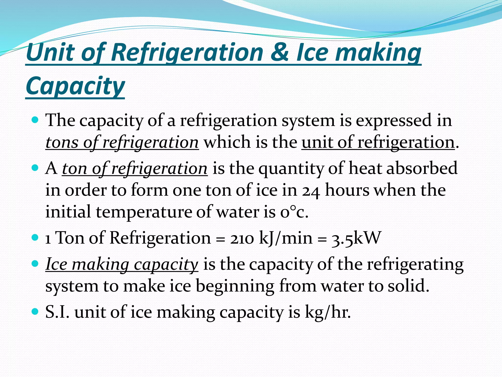 Unit of Refrigeration & Ice making
Capacity
 The capacity of a refrigeration system is expressed in
tons of refrigeration which is the unit of refrigeration.
 A ton of refrigeration is the quantity of heat absorbed
in order to form one ton of ice in 24 hours when the
initial temperature of water is 0°c.
 1 Ton of Refrigeration = 210 kJ/min = 3.5kW
 Ice making capacity is the capacity of the refrigerating
system to make ice beginning from water to solid.
 S.I. unit of ice making capacity is kg/hr.
 