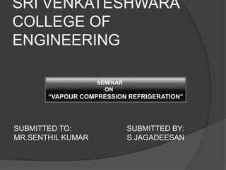 SRI VENKATESHWARA 
COLLEGE OF 
ENGINEERING 
SEMINAR 
ON 
“VAPOUR COMPRESSION REFRIGERATION” 
SUBMITTED TO: SUBMITTED BY: 
MR.SENTHIL KUMAR S.JAGADEESAN 
 