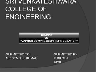 SRI VENKATESHWARA 
COLLEGE OF 
ENGINEERING 
SEMINAR 
ON 
“VAPOUR COMPRESSION REFRIGERATION” 
SUBMITTED TO: SUBMITTED BY: 
MR.SENTHIL KUMAR K.DILSHA 
CIVIL 
 