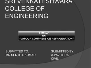 SRI VENKATESHWARA 
COLLEGE OF 
ENGINEERING 
SEMINAR 
ON 
“VAPOUR COMPRESSION REFRIGERATION” 
SUBMITTED TO: SUBMITTED BY: 
MR.SENTHIL KUMAR A.PAVITHRA 
CIVIL 
 