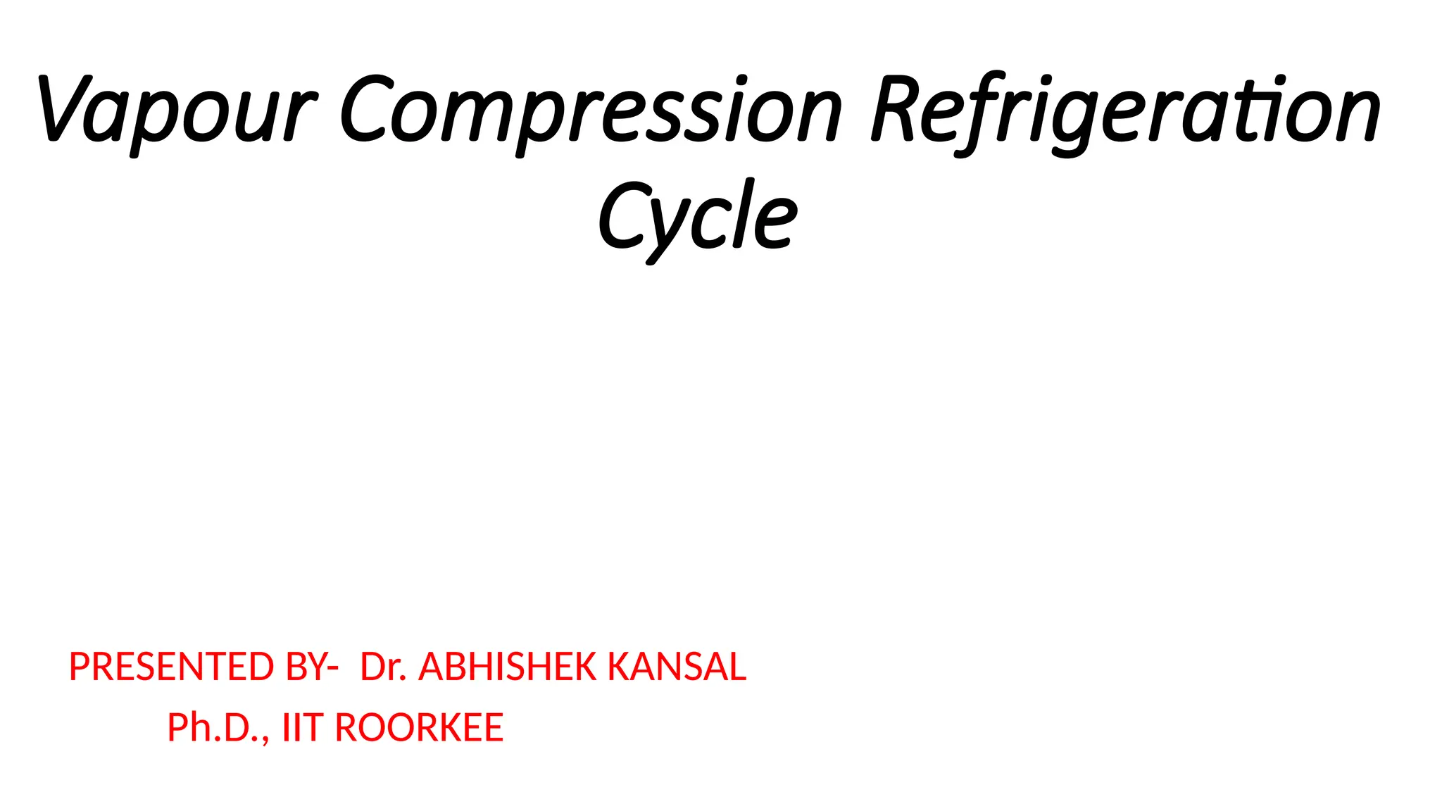 Vapour Compression Refrigeration
Cycle
PRESENTED BY- Dr. ABHISHEK KANSAL
Ph.D., IIT ROORKEE
 