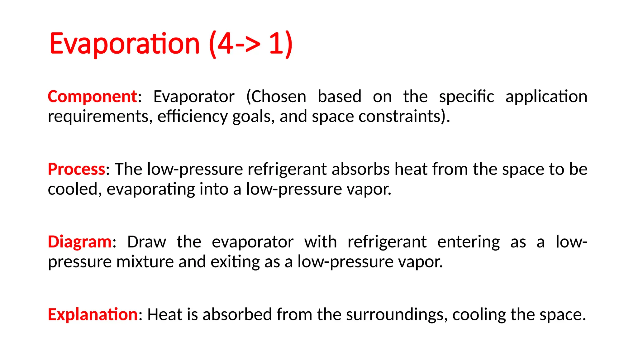 Evaporation (4-> 1)
Component: Evaporator (Chosen based on the specific application
requirements, efficiency goals, and space constraints).
Process: The low-pressure refrigerant absorbs heat from the space to be
cooled, evaporating into a low-pressure vapor.
Diagram: Draw the evaporator with refrigerant entering as a low-
pressure mixture and exiting as a low-pressure vapor.
Explanation: Heat is absorbed from the surroundings, cooling the space.
 