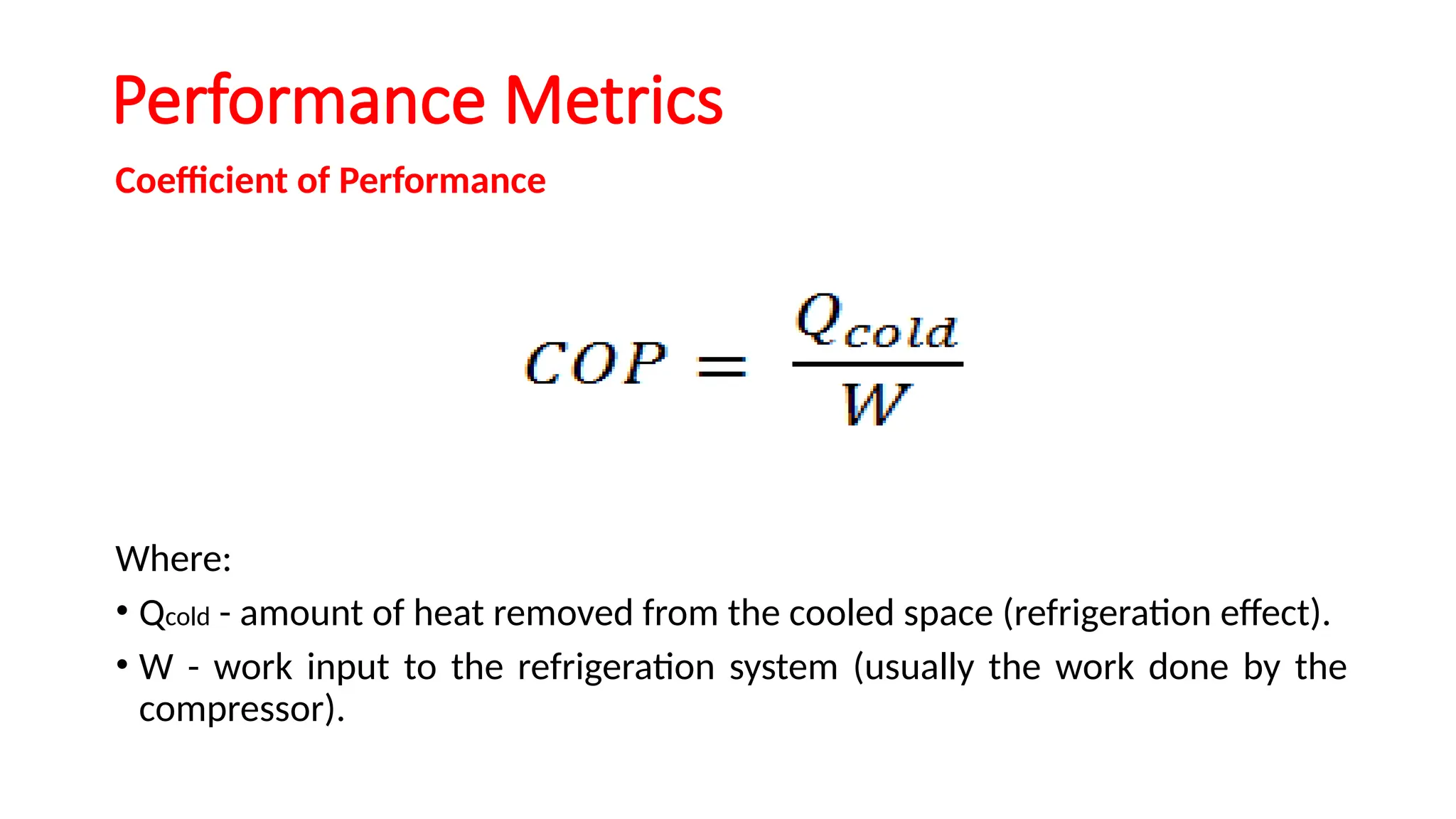 Performance Metrics
Coefficient of Performance
Where:
• Qcold - amount of heat removed from the cooled space (refrigeration effect).
• W - work input to the refrigeration system (usually the work done by the
compressor).
 