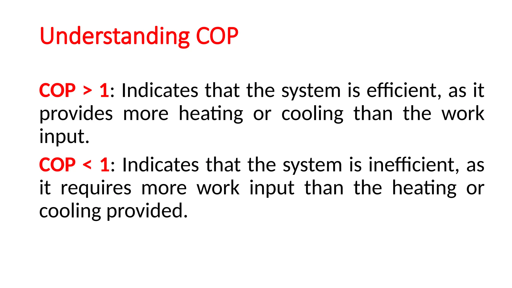 Understanding COP
COP > 1: Indicates that the system is efficient, as it
provides more heating or cooling than the work
input.
COP < 1: Indicates that the system is inefficient, as
it requires more work input than the heating or
cooling provided.
 