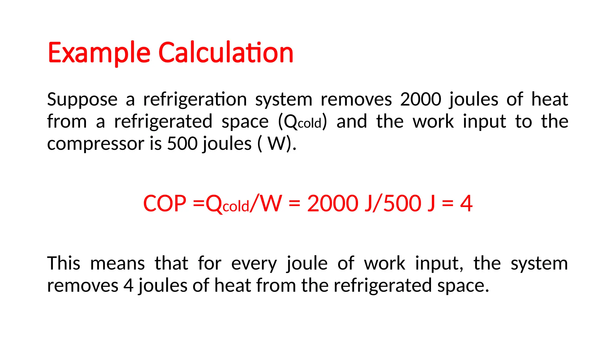 Example Calculation
Suppose a refrigeration system removes 2000 joules of heat
from a refrigerated space (Qcold) and the work input to the
compressor is 500 joules ( W).
COP =Qcold/W = 2000 J/500 J = 4
This means that for every joule of work input, the system
removes 4 joules of heat from the refrigerated space.
 