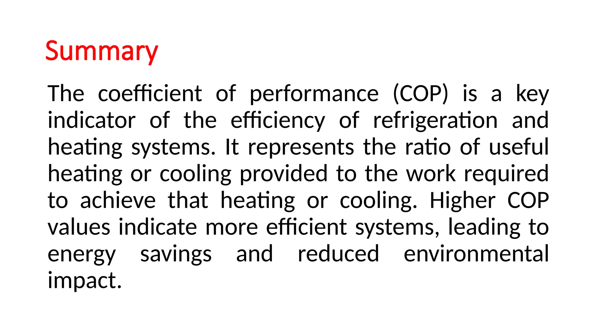 Summary
The coefficient of performance (COP) is a key
indicator of the efficiency of refrigeration and
heating systems. It represents the ratio of useful
heating or cooling provided to the work required
to achieve that heating or cooling. Higher COP
values indicate more efficient systems, leading to
energy savings and reduced environmental
impact.
 