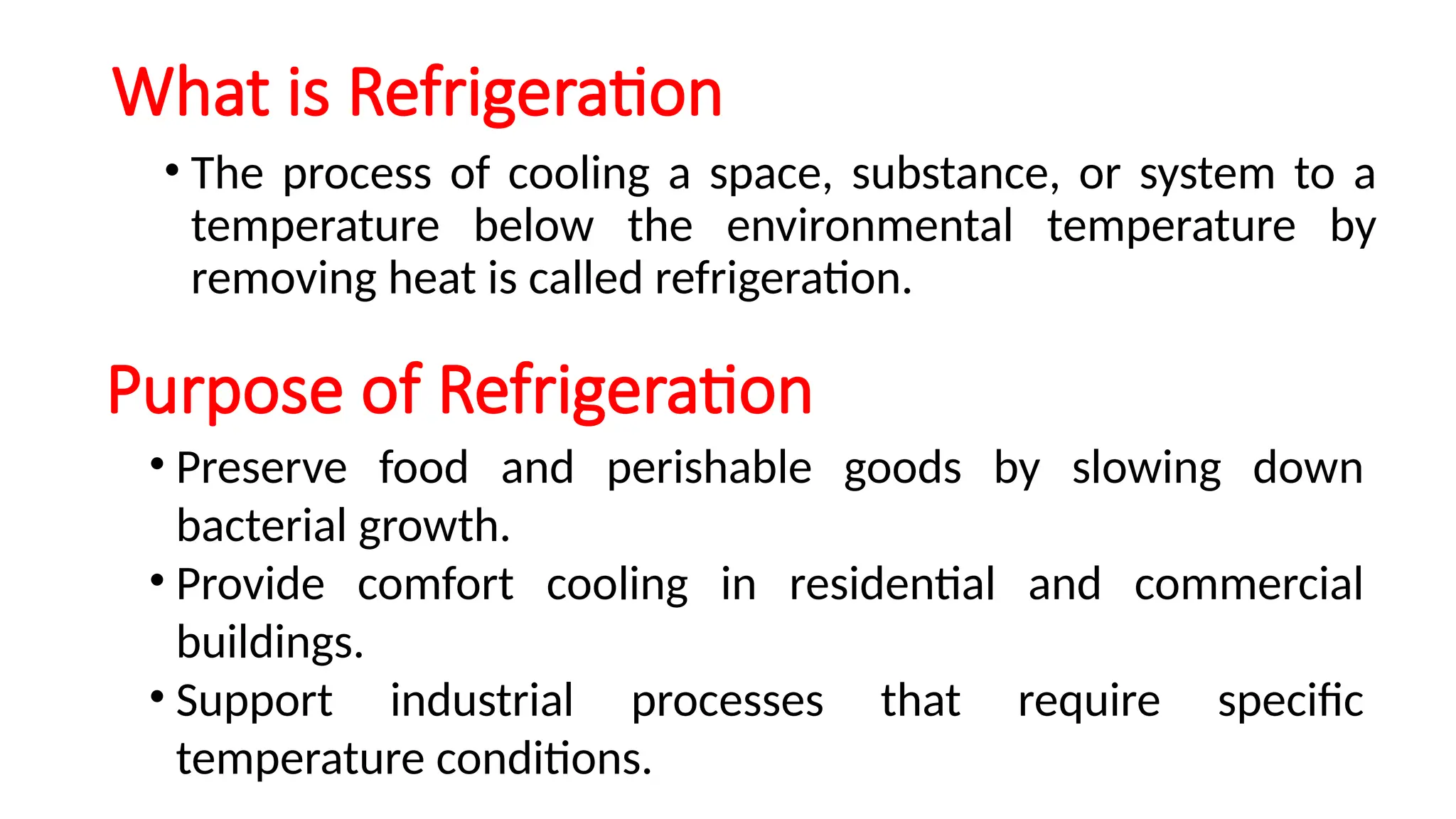 What is Refrigeration
Purpose of Refrigeration
• The process of cooling a space, substance, or system to a
temperature below the environmental temperature by
removing heat is called refrigeration.
• Preserve food and perishable goods by slowing down
bacterial growth.
• Provide comfort cooling in residential and commercial
buildings.
• Support industrial processes that require specific
temperature conditions.
 