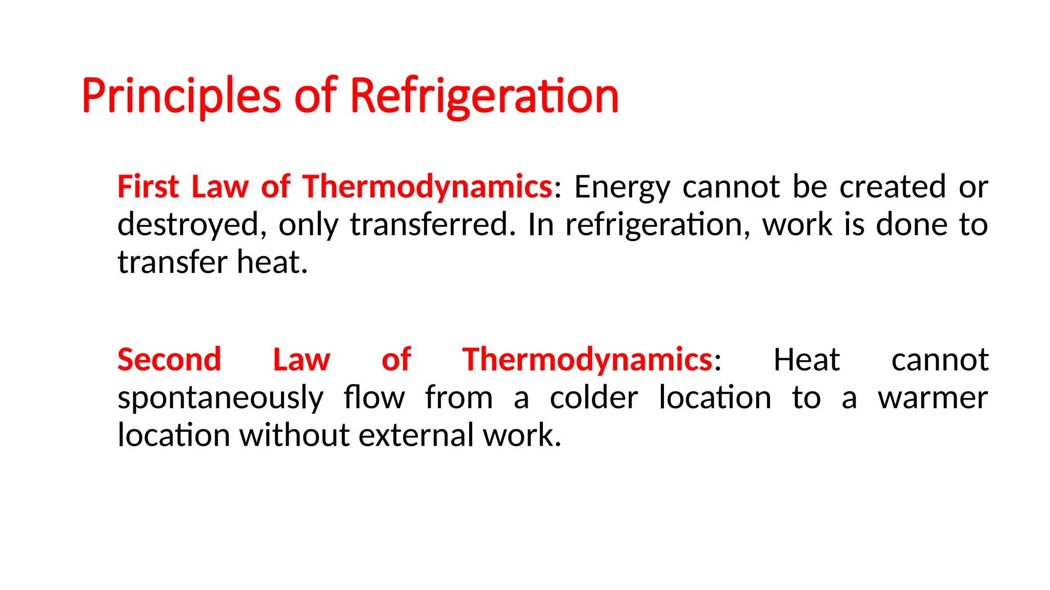 Principles of Refrigeration
First Law of Thermodynamics: Energy cannot be created or
destroyed, only transferred. In refrigeration, work is done to
transfer heat.
Second Law of Thermodynamics: Heat cannot
spontaneously flow from a colder location to a warmer
location without external work.
 