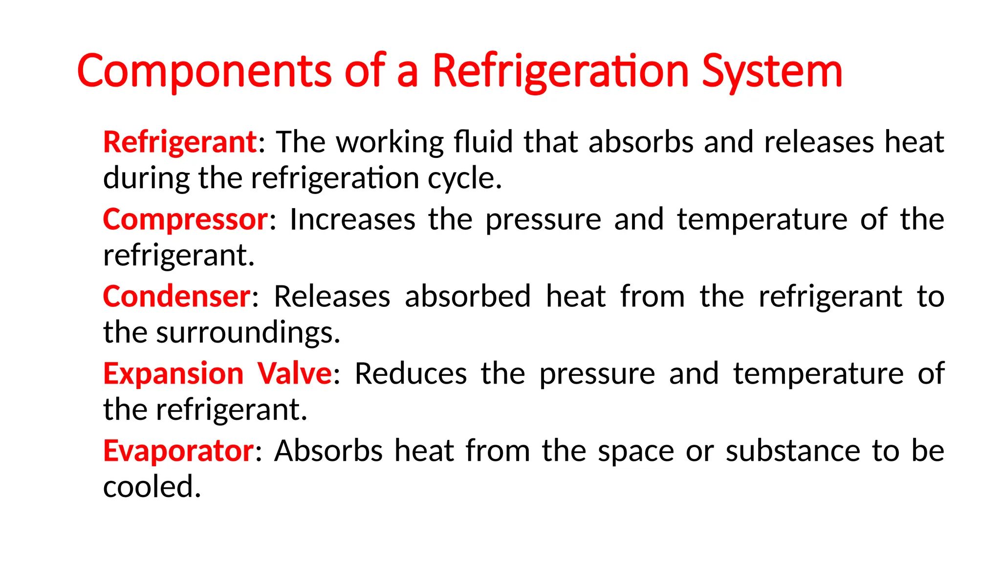 Components of a Refrigeration System
Refrigerant: The working fluid that absorbs and releases heat
during the refrigeration cycle.
Compressor: Increases the pressure and temperature of the
refrigerant.
Condenser: Releases absorbed heat from the refrigerant to
the surroundings.
Expansion Valve: Reduces the pressure and temperature of
the refrigerant.
Evaporator: Absorbs heat from the space or substance to be
cooled.
 