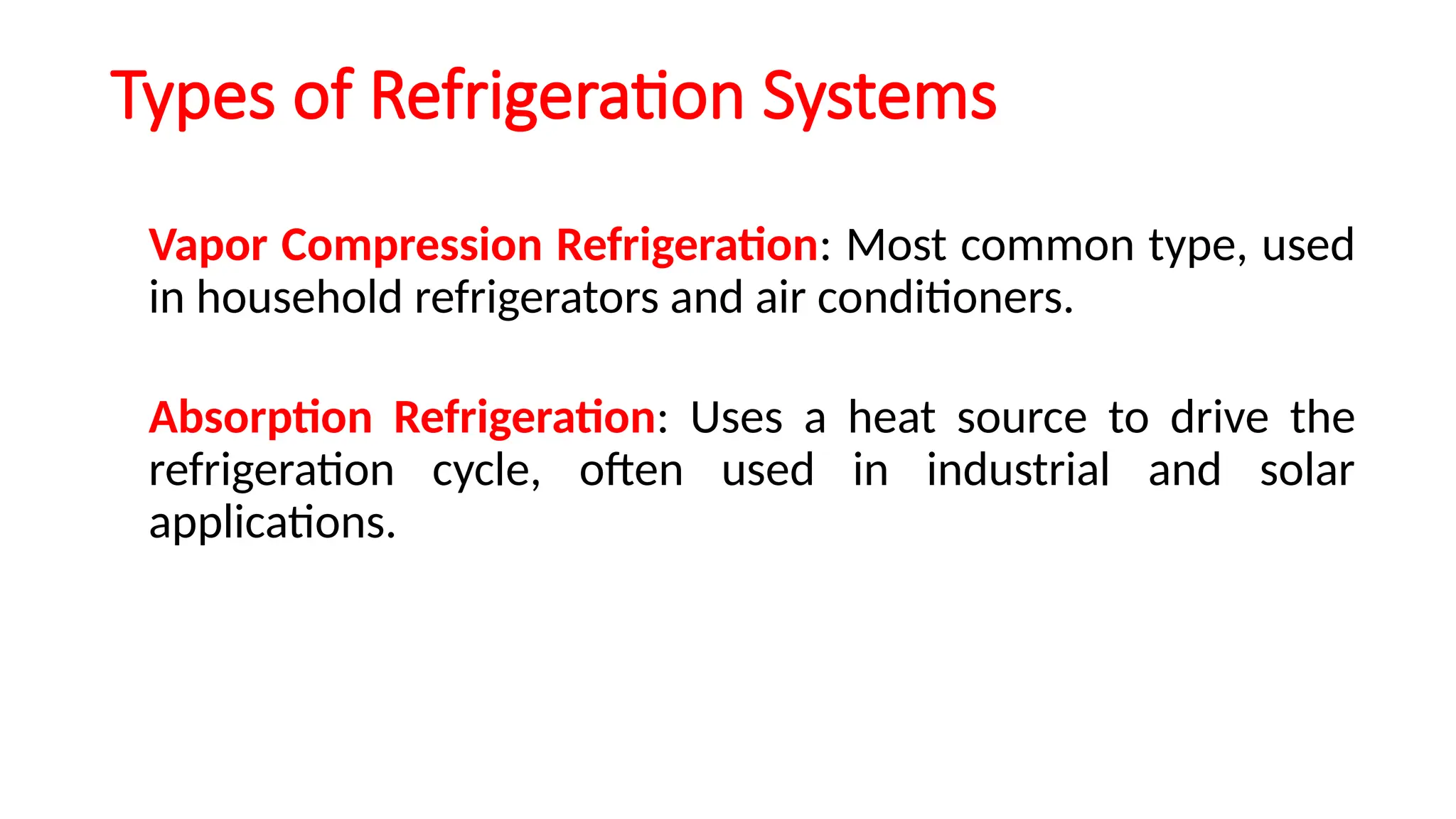 Types of Refrigeration Systems
Vapor Compression Refrigeration: Most common type, used
in household refrigerators and air conditioners.
Absorption Refrigeration: Uses a heat source to drive the
refrigeration cycle, often used in industrial and solar
applications.
 