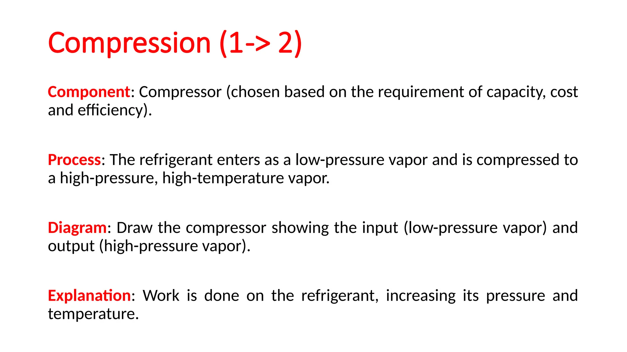 Compression (1-> 2)
Component: Compressor (chosen based on the requirement of capacity, cost
and efficiency).
Process: The refrigerant enters as a low-pressure vapor and is compressed to
a high-pressure, high-temperature vapor.
Diagram: Draw the compressor showing the input (low-pressure vapor) and
output (high-pressure vapor).
Explanation: Work is done on the refrigerant, increasing its pressure and
temperature.
 