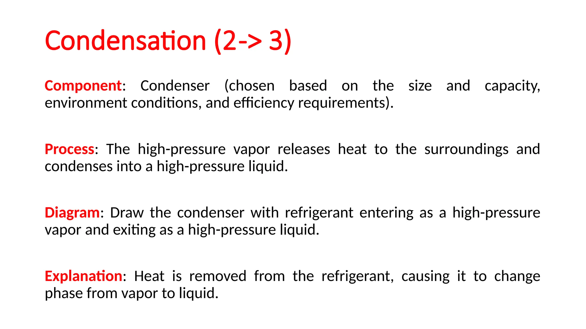 Condensation (2-> 3)
Component: Condenser (chosen based on the size and capacity,
environment conditions, and efficiency requirements).
Process: The high-pressure vapor releases heat to the surroundings and
condenses into a high-pressure liquid.
Diagram: Draw the condenser with refrigerant entering as a high-pressure
vapor and exiting as a high-pressure liquid.
Explanation: Heat is removed from the refrigerant, causing it to change
phase from vapor to liquid.
 