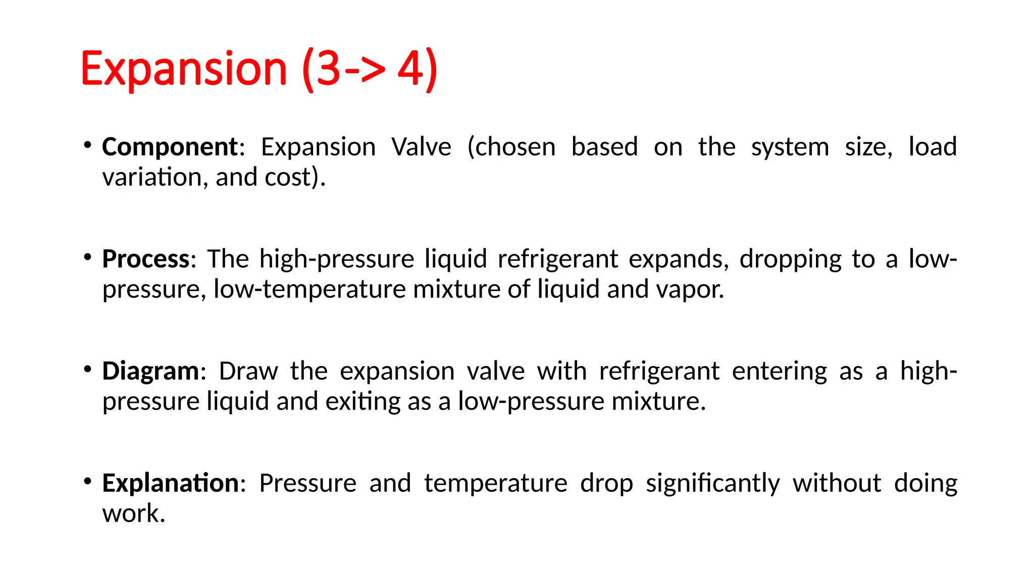 Expansion (3-> 4)
• Component: Expansion Valve (chosen based on the system size, load
variation, and cost).
• Process: The high-pressure liquid refrigerant expands, dropping to a low-
pressure, low-temperature mixture of liquid and vapor.
• Diagram: Draw the expansion valve with refrigerant entering as a high-
pressure liquid and exiting as a low-pressure mixture.
• Explanation: Pressure and temperature drop significantly without doing
work.
 