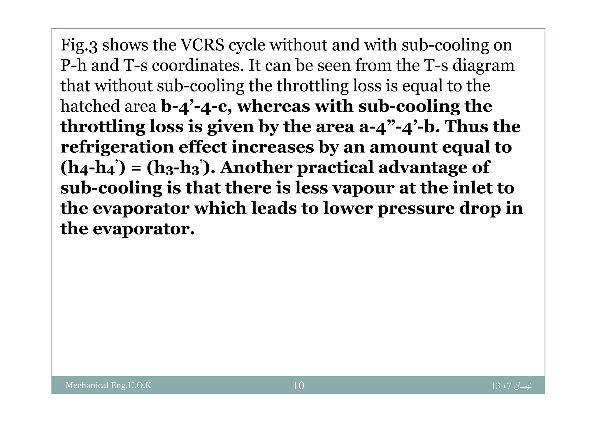 Fig.3 shows the VCRS cycle without and with sub-cooling on
P-h and T-s coordinates It can be seen from the T-s diagramP h and T s coordinates. It can be seen from the T s diagram
that without sub-cooling the throttling loss is equal to the
hatched area b-4’-4-c, whereas with sub-cooling theg
throttling loss is given by the area a-4”-4’-b. Thus the
refrigeration effect increases by an amount equal to
(h h ’) (h h ’) A th ti l d t f(h4-h4’) = (h3-h3’). Another practical advantage of
sub-cooling is that there is less vapour at the inlet to
the evaporator which leads to lower pressure drop inthe evaporator which leads to lower pressure drop in
the evaporator.
‫نيسان‬7،1310Mechanical Eng.U.O.K
 
