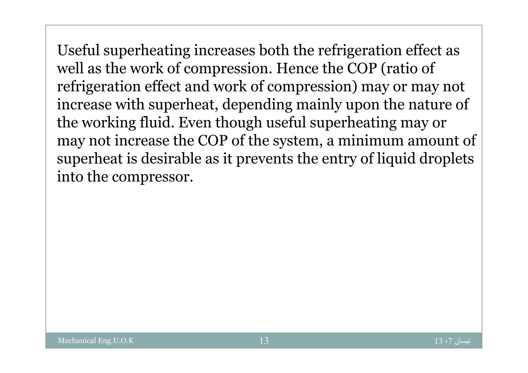 Useful superheating increases both the refrigeration effect as
well as the work of compression. Hence the COP (ratio of
refrigeration effect and work of compression) may or may not
i ith h t d di i l th t fincrease with superheat, depending mainly upon the nature of
the working fluid. Even though useful superheating may or
may not increase the COP of the system, a minimum amount ofmay not increase the COP of the system, a minimum amount of
superheat is desirable as it prevents the entry of liquid droplets
into the compressor.
‫نيسان‬7،1313Mechanical Eng.U.O.K
 