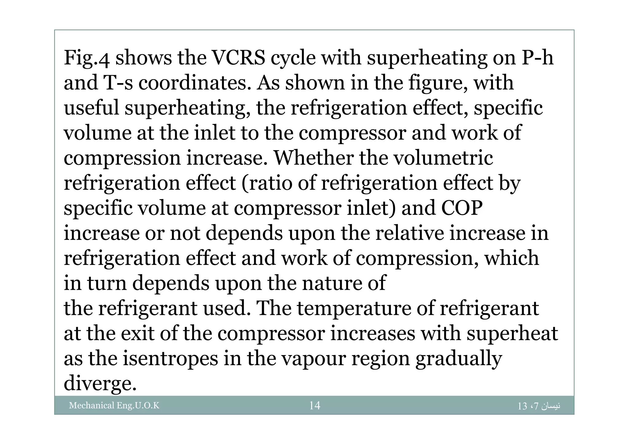 Fig.4 shows the VCRS cycle with superheating on P-h
and T-s coordinates. As shown in the figure, with
useful superheating, the refrigeration effect, specific
volume at the inlet to the compressor and work of
compression increase. Whether the volumetric
refrigeration effect (ratio of refrigeration effect by
specific volume at compressor inlet) and COP
increase or not depends upon the relative increase in
refrigeration effect and work of compression, which
in turn depends upon the nature of
the refrigerant used. The temperature of refrigerant
at the exit of the compressor increases with superheat
as the isentropes in the vapour region gradually
diverge.
‫نيسان‬7،1314Mechanical Eng.U.O.K
 