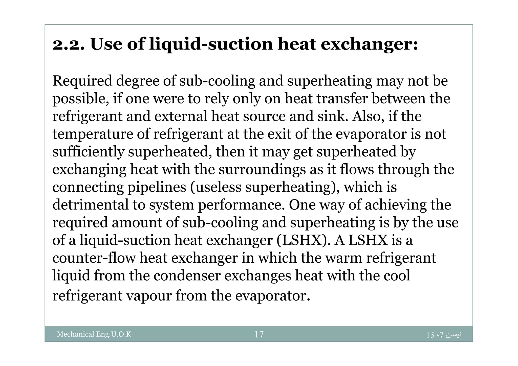 2.2. Use of liquid-suction heat exchanger:
Required degree of sub-cooling and superheating may not be
possible if one were to rely only on heat transfer between thepossible, if one were to rely only on heat transfer between the
refrigerant and external heat source and sink. Also, if the
temperature of refrigerant at the exit of the evaporator is notp g p
sufficiently superheated, then it may get superheated by
exchanging heat with the surroundings as it flows through the
ti i li ( l h ti ) hi h iconnecting pipelines (useless superheating), which is
detrimental to system performance. One way of achieving the
required amount of sub-cooling and superheating is by the userequired amount of sub cooling and superheating is by the use
of a liquid-suction heat exchanger (LSHX). A LSHX is a
counter-flow heat exchanger in which the warm refrigerant
liquid from the condenser exchanges heat with the cool
refrigerant vapour from the evaporator.
‫نيسان‬7،1317Mechanical Eng.U.O.K
 