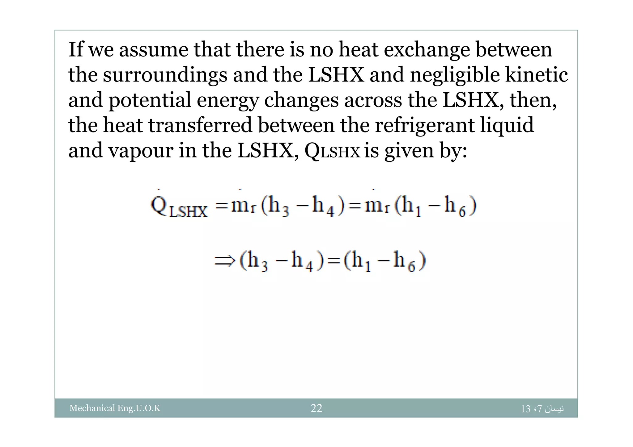 If we assume that there is no heat exchange between
the s rro ndings and the LSHX and negligible kineticthe surroundings and the LSHX and negligible kinetic
and potential energy changes across the LSHX, then,
the heat transferred between the refrigerant liquidthe heat transferred between the refrigerant liquid
and vapour in the LSHX, QLSHX is given by:
‫نيسان‬7،1322Mechanical Eng.U.O.K
 
